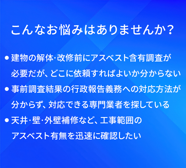 こんなお悩みはありませんか?/建物の解体·改修前にアスベスト含有調査が必要だが、どこに依頼すればよいか分からない/事前調査結果の行政報告義務への対応方法が分からず、対応できる専門業者を探している/天井·壁·外壁補修など、工事範囲のアスベスト有無を迅速に確認したい