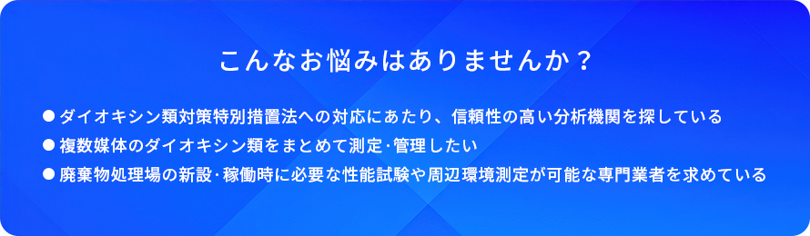 こんなお悩みはありませんか?/ダイオキシン類対策特別措置法への対応にあたり、信頼性の高い分析機関を探している/複数媒体のダイオキシン類をまとめて測定·管理したい/廃葉物処理場の新設·稼働時に必要な性能試験や間辺環境測定が可能な専門業者を求めている