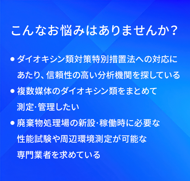こんなお悩みはありませんか?/ダイオキシン類対策特別措置法への対応にあたり、信頼性の高い分析機関を探している/複数媒体のダイオキシン類をまとめて測定·管理したい/廃葉物処理場の新設·稼働時に必要な性能試験や間辺環境測定が可能な専門業者を求めている