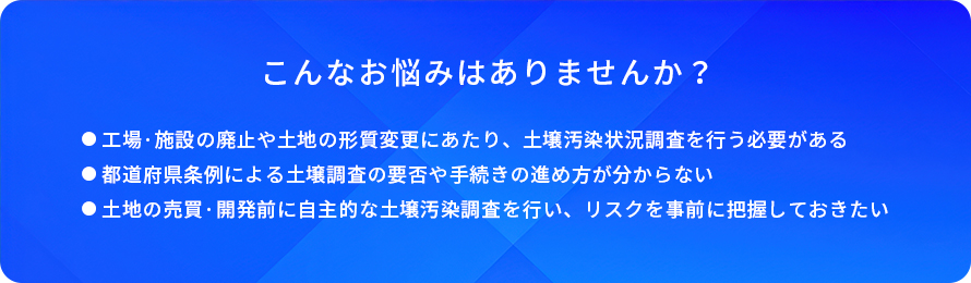 こんなお悩みはありませんか?/工場·施設の廃止や土地の形質変更にあたり、土堰汚染状況調査を行う必要がある/都道府県条例による土壤調査の要否や手続きの進め方が分からない/土地の売買·開発前に自主的な土壤汚染調査を行い、リスクを事前に把握しておきたい