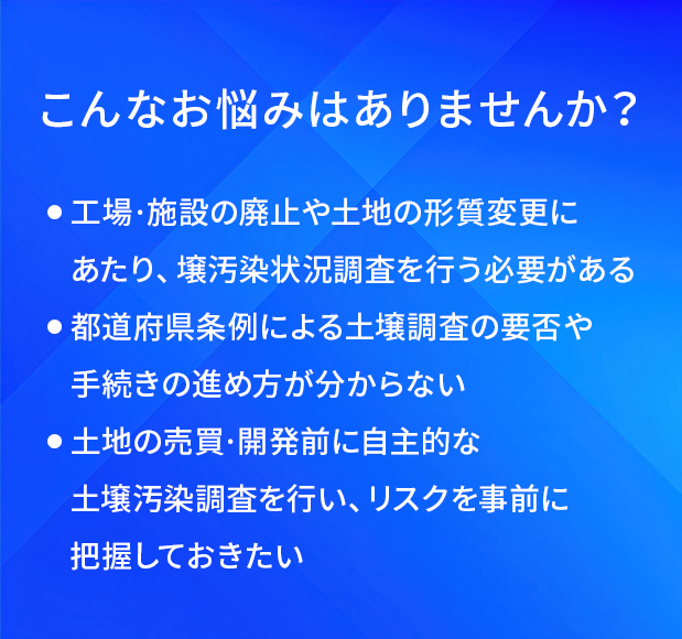 こんなお悩みはありませんか?/工場·施設の廃止や土地の形質変更にあたり、土堰汚染状況調査を行う必要がある/都道府県条例による土壤調査の要否や手続きの進め方が分からない/土地の売買·開発前に自主的な土壤汚染調査を行い、リスクを事前に把握しておきたい