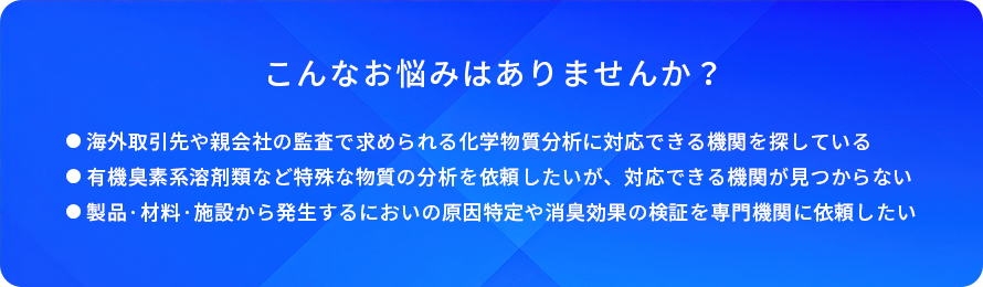 こんなお悩みはありませんか？/海外取引先や親会社の監査で求められる化学物質分析に対応できる機関を探している/有機臭素系溶剤類など特殊な物質の分析を依頼したいが、対応できる機関が見つからない/製品·材料·施設から発生するにおいの原因特定や消臭効果の検証を専門機関に依頼したい