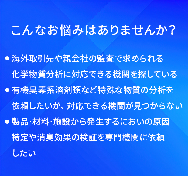 こんなお悩みはありませんか？/海外取引先や親会社の監査で求められる化学物質分析に対応できる機関を探している/有機臭素系溶剤類など特殊な物質の分析を依頼したいが、対応できる機関が見つからない/製品·材料·施設から発生するにおいの原因特定や消臭効果の検証を専門機関に依頼したい