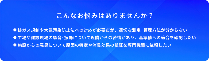こんなお悩みはありませんか?/排ガス規制や大気汚染防止法への対応が必要だが、適切な測定·管理方法が分からない/工場や建設現場の騒音·振動について近隣からの苦情があり、基準値への適合を確認したい/施設からの悪臭について原因の特定や消臭効果の検証を専門機関に依頼したい