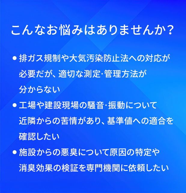 こんなお悩みはありませんか?/排ガス規制や大気汚染防止法への対応が必要だが、適切な測定·管理方法が分からない/工場や建設現場の騒音·振動について近隣からの苦情があり、基準値への適合を確認したい/施設からの悪臭について原因の特定や消臭効果の検証を専門機関に依頼したい