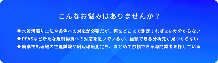こんなお悩みはありませんか?/水質汚濁防止法や条例への対応が必要だが、何をどこまで測定すればよいか分からない/PFASなど新たな規制物質への対応を急いでいるが、信頼できる分析先が見つからない/廃棄物処理場の性能試験や周辺環境測定を、まとめて依頼できる専門業者を探している