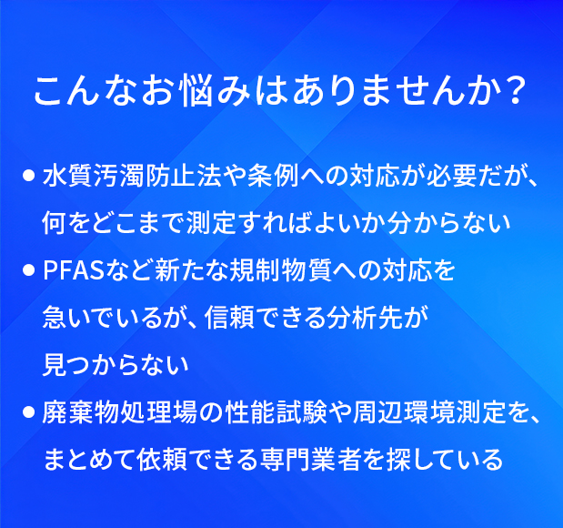 こんなお悩みはありませんか?/水質汚濁防止法や条例への対応が必要だが、何をどこまで測定すればよいか分からない/PFASなど新たな規制物質への対応を急いでいるが、信頼できる分析先が見つからない/廃棄物処理場の性能試験や周辺環境測定を、まとめて依頼できる専門業者を探している