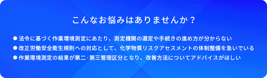 こんなお悩みはありませんか?/法令に基づく作業環境測定にあたり、測定機関の退定や手続さの進め方が分からない/改正労働安全衛生規則への対応として、化学物質リスクアセスメントの体制整備を急いでいる/作業環境測定の結果が第二·第三管理区分となり、改善方法についてアドバイスがほしい