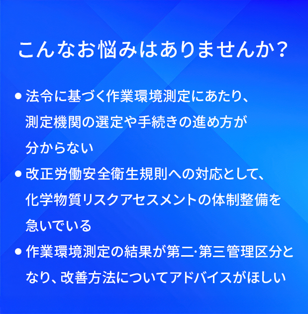 こんなお悩みはありませんか?/法令に基づく作業環境測定にあたり、測定機関の退定や手続さの進め方が分からない/改正労働安全衛生規則への対応として、化学物質リスクアセスメントの体制整備を急いでいる/作業環境測定の結果が第二·第三管理区分となり、改善方法についてアドバイスがほしい