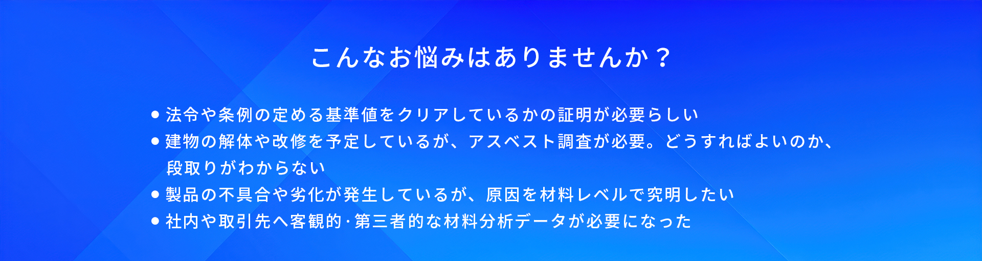 こんなお悩みはありませんか?/法令や条例の定める基準値をクリアしているかの証明が必要らしい/建物の解体や改修を予定しているが、アスベスト調査が必要。どうすればよいのか、段取りがわからない/製品の不具合や劣化が発生しているが、原因を材料レベルで究明したい/社内や取引先へ客観的·第三者的な材料分析データが必要になった
