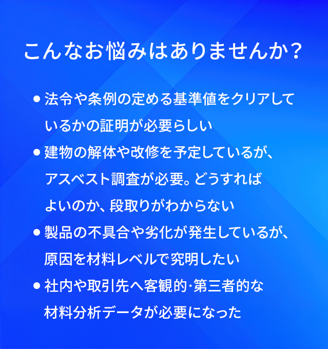 こんなお悩みはありませんか?/法令や条例の定める基準値をクリアしているかの証明が必要らしい/建物の解体や改修を予定しているが、アスベスト調査が必要。どうすればよいのか、段取りがわからない/製品の不具合や劣化が発生しているが、原因を材料レベルで究明したい/社内や取引先へ客観的·第三者的な材料分析データが必要になった