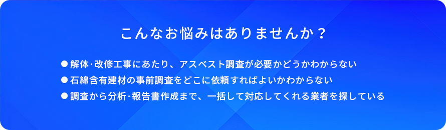 こんなお悩みはありませんか?/解体・改修工事にあたり、アスベスト調査が必要かどうかわからない/石綿含有建材の事前調査をどこに依頼すればよいかわからない/調査から分析・報告書作成まで、一括して対応してくれる業者を探している
