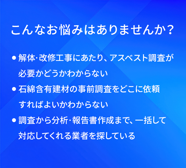 こんなお悩みはありませんか?/解体・改修工事にあたり、アスベスト調査が必要かどうかわからない/石綿含有建材の事前調査をどこに依頼すればよいかわからない/調査から分析・報告書作成まで、一括して対応してくれる業者を探している