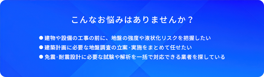 こんなお悩みはありませんか?/建物や設備の工事の前に、地盤の強度や液状化リスクを把握したい/建築計画に必要な地盤調査の立案・実施をまとめて任せたい/免震・耐震設計に必要な試験や解析を一括で対応できる業者を探している