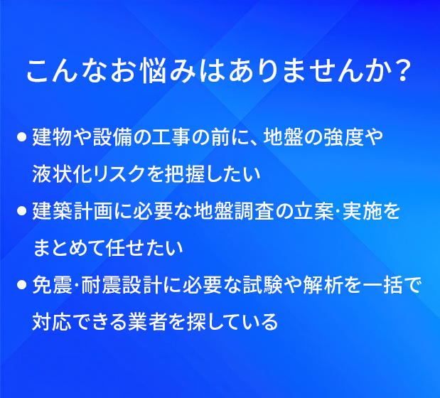 こんなお悩みはありませんか?/建物や設備の工事の前に、地盤の強度や液状化リスクを把握したい/建築計画に必要な地盤調査の立案・実施をまとめて任せたい/免震・耐震設計に必要な試験や解析を一括で対応できる業者を探している