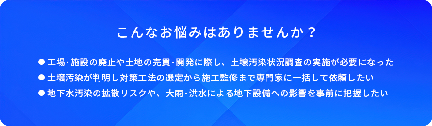 こんなお悩みはありませんか？/工場・施設の廃止や土地の売買・開発に際し、土壌汚染状況調査の実施が必要になった/土壌汚染が判明し対策工法の選定から施工監修まで専門家に一括して依頼したい/地下水汚染の拡散リスクや、大雨・洪水による地下設備への影響を事前に把握したい