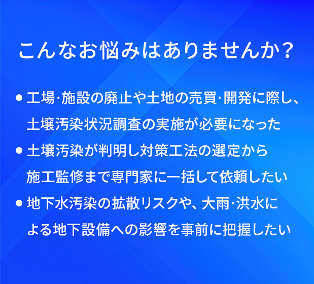 こんなお悩みはありませんか？/工場・施設の廃止や土地の売買・開発に際し、土壌汚染状況調査の実施が必要になった/土壌汚染が判明し対策工法の選定から施工監修まで専門家に一括して依頼したい/地下水汚染の拡散リスクや、大雨・洪水による地下設備への影響を事前に把握したい