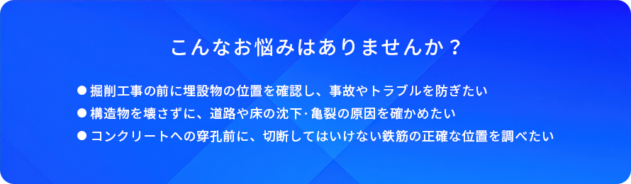 こんなお悩みはありませんか?/掘削工事の前に埋設物の位置を確認し、事故やトラブルを防ぎたい/構造物を壊さずに、道路や床の沈下・亀裂の原因を確かめたい/コンクリートへの穿孔前に、切断してはいけない鉄筋の正確な位置を調べたい