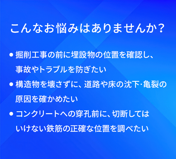 こんなお悩みはありませんか?/掘削工事の前に埋設物の位置を確認し、事故やトラブルを防ぎたい/構造物を壊さずに、道路や床の沈下・亀裂の原因を確かめたい/コンクリートへの穿孔前に、切断してはいけない鉄筋の正確な位置を調べたい