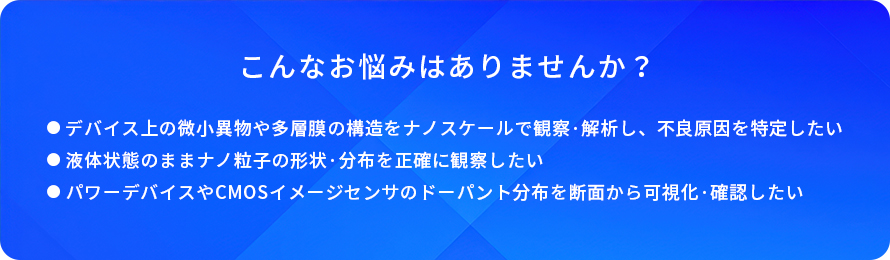 こんなお悩みはありませんか?/デバイス上の微小異物や多層膜の構造をナノスケールで観察・解析し、不良原因を特定したい/液体状態のままナノ粒子の形状・分布を正確に観察したい/パワーデバイスやCMOSイメージセンサのドーパント分布を断面から可視化・確認したい