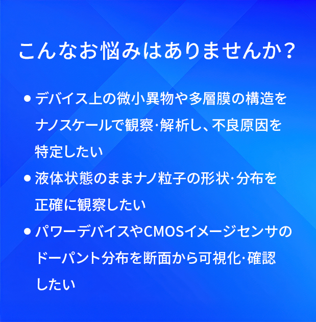 こんなお悩みはありませんか?/デバイス上の微小異物や多層膜の構造をナノスケールで観察・解析し、不良原因を特定したい/液体状態のままナノ粒子の形状・分布を正確に観察したい/パワーデバイスやCMOSイメージセンサのドーパント分布を断面から可視化・確認したい