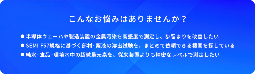 こんなお悩みはありませんか?/半導体ウェーハや製造装置の金属汚染を高感度で測定し、歩留まりを改善したい/SEMI F57規格に基づく部材·薬液の溶出試験を、まとめて依頼できる機問を探している/純水·食品·環境水中の超微量元素を、従来装置よりも精密なレベルで測定したい