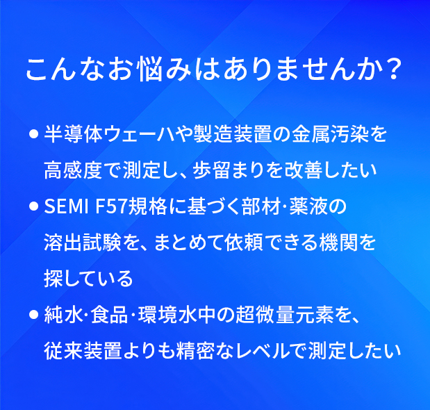 こんなお悩みはありませんか?/半導体ウェーハや製造装置の金属汚染を高感度で測定し、歩留まりを改善したい/SEMI F57規格に基づく部材·薬液の溶出試験を、まとめて依頼できる機問を探している/純水·食品·環境水中の超微量元素を、従来装置よりも精密なレベルで測定したい