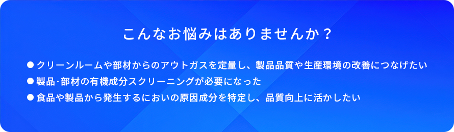 こんなお悩みはありませんか?/クリーンルームや部材からのアウトガスを定量し、製品品質や生産環境の改善につなげたい/製品・部材の有機成分スクリーニングが必要になった/食品や製品から発生するにおいの原因成分を特定し、品質向上に活かしたい