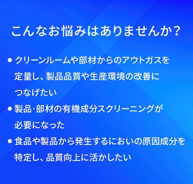 こんなお悩みはありませんか?/クリーンルームや部材からのアウトガスを定量し、製品品質や生産環境の改善につなげたい/製品・部材の有機成分スクリーニングが必要になった/食品や製品から発生するにおいの原因成分を特定し、品質向上に活かしたい