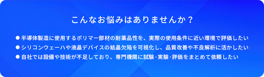 こんなお悩みはありませんか?/半導体製造に使用するポリマー部材の耐薬品性を、実際の使用条件に近い環境で評価したい/シリコンウェーハや液晶デバイスの結晶欠陥を可視化し、品質改善や不良解析に活かしたい/自社では設備や技術が不足しており、専門機関に試験・実験・評価をまとめて依頼したい
