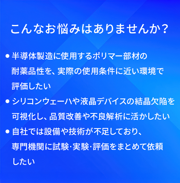 こんなお悩みはありませんか?/半導体製造に使用するポリマー部材の耐薬品性を、実際の使用条件に近い環境で評価したい/シリコンウェーハや液晶デバイスの結晶欠陥を可視化し、品質改善や不良解析に活かしたい/自社では設備や技術が不足しており、専門機関に試験・実験・評価をまとめて依頼したい