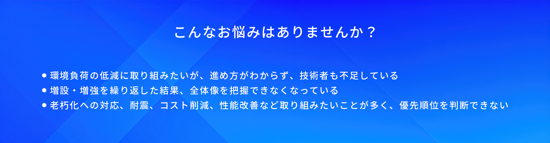 こんなお悩みはありませんか？/環境負荷の低減に取り組みたいが、進め方がわからず、技術者も不足している/増設·増強を繰り返した結果、全体像を把握できなくなっている/老朽化への対応、耐震、コスト削減、性能改善など取り組みたいことが多く、優先順位を判断できない
