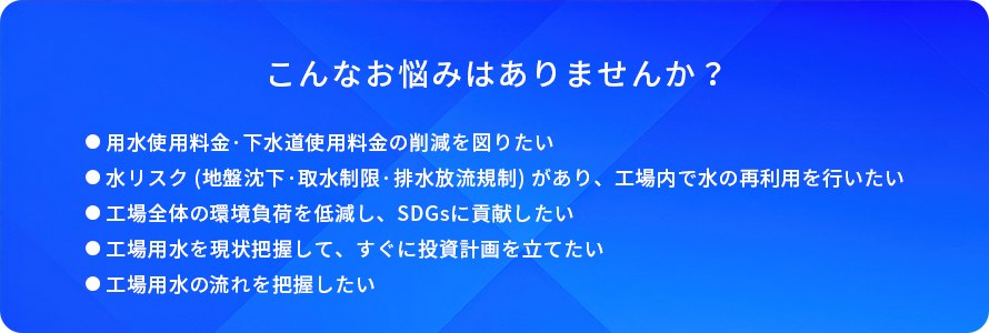 こんなお悩みはありませんか?/用水使用料金·下水道使用料金の削減を図りたい/水リスク(地盤沈下·取水制限·排水放流規制)があり、工場内で水の再利用を行いたい/工場全体の環境負荷を低減し、SDGsに貢献したい/工場用水を現状把握して、すぐに投資計画を立てたい/工場用水の流れを把握したい