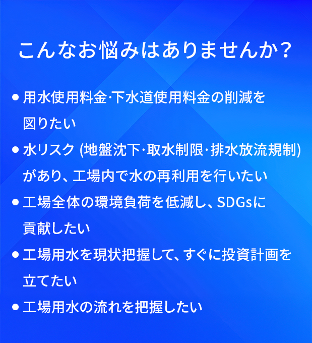 こんなお悩みはありませんか?/用水使用料金·下水道使用料金の削減を図りたい/水リスク(地盤沈下·取水制限·排水放流規制)があり、工場内で水の再利用を行いたい/工場全体の環境負荷を低減し、SDGsに貢献したい/工場用水を現状把握して、すぐに投資計画を立てたい/工場用水の流れを把握したい