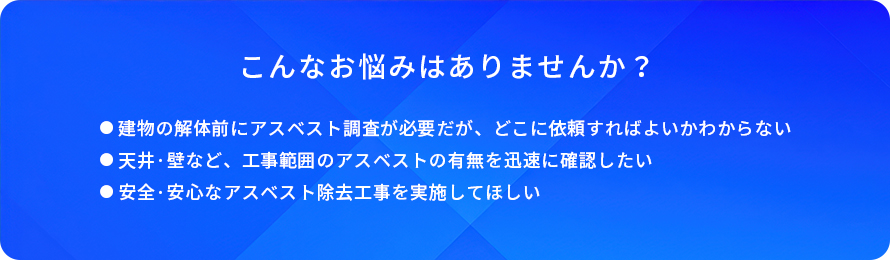 こんなお悩みはありませんか/建物の解体前にアスベスト調査が必要だが、どこに依頼すればよいかわからない/天井·壁など、工事範囲のアスベストの有無を迅速に確認したい/安全·安心なアスベスト除去工事を実施してほしい