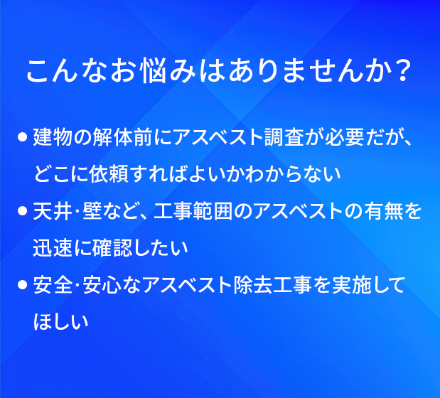 こんなお悩みはありませんか/建物の解体前にアスベスト調査が必要だが、どこに依頼すればよいかわからない/天井·壁など、工事範囲のアスベストの有無を迅速に確認したい/安全·安心なアスベスト除去工事を実施してほしい