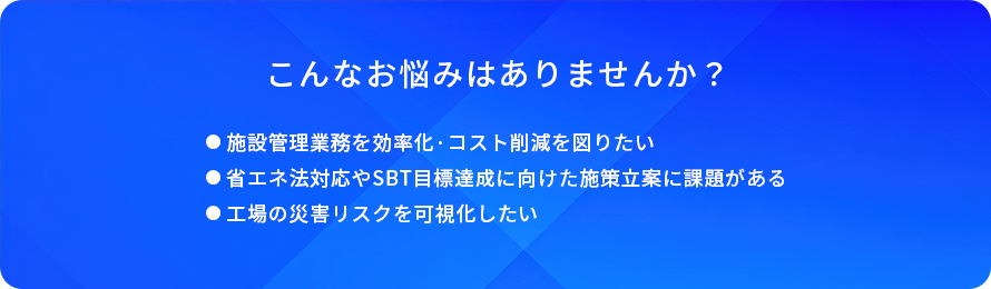 こんなお悩みはありませんか?/施設管理業務を効率化·コスト削減を図りたい/省工ネ法対応やSBT目標達成に向けた施策立案に課題がある/工場の災害リスクを可視化したい