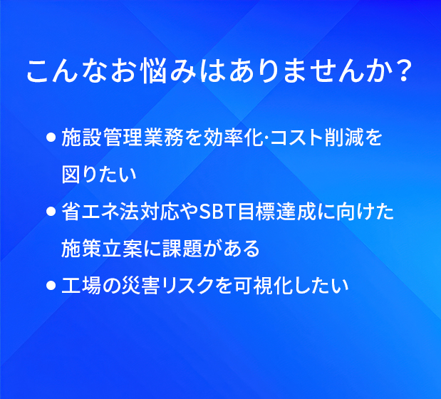 こんなお悩みはありませんか?/施設管理業務を効率化·コスト削減を図りたい/省工ネ法対応やSBT目標達成に向けた施策立案に課題がある/工場の災害リスクを可視化したい