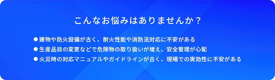 こんなお悩みはありませんか?/建物や防火設備が古く、耐火性能や消防法対応に不安がある/生産品目の変更などで危険物の取り扱いが増え、安全管理が心配/火災時の対応マニュアルやガイドラインが古く、現場での実効性に不安がある