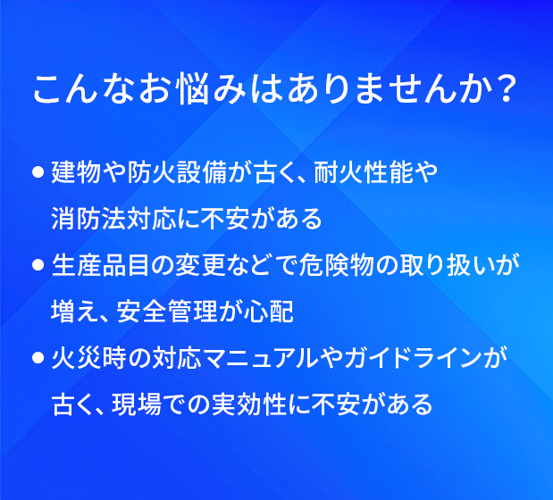 こんなお悩みはありませんか?/建物や防火設備が古く、耐火性能や消防法対応に不安がある/生産品目の変更などで危険物の取り扱いが増え、安全管理が心配/火災時の対応マニュアルやガイドラインが古く、現場での実効性に不安がある