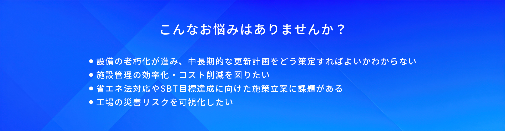 こんなお悩みはありませんか？/設備の老朽化が進み、中長期的な更新計画をどう策定すればよいかわからない/施設管理の効率化·コスト削減を図りたい/省エネ法対応やSBT目標達成に向けた施策立案に課題がある/工場の災害リスクを可視化したい