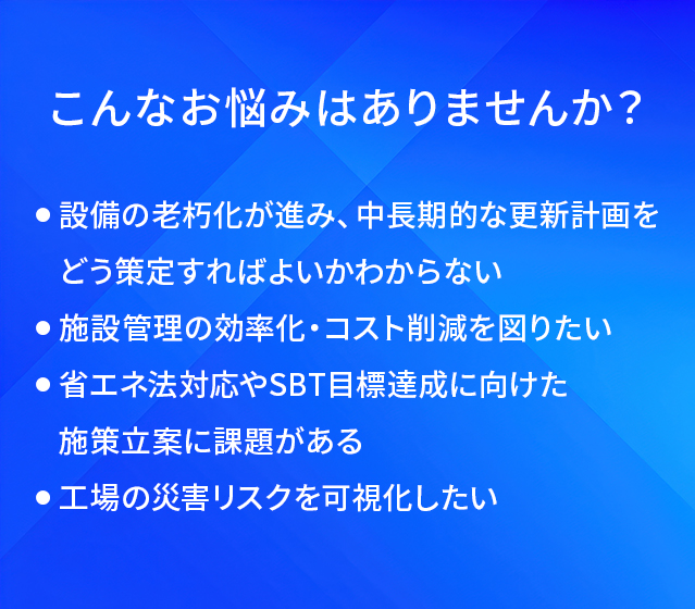 こんなお悩みはありませんか？/設備の老朽化が進み、中長期的な更新計画をどう策定すればよいかわからない/施設管理の効率化·コスト削減を図りたい/省エネ法対応やSBT目標達成に向けた施策立案に課題がある/工場の災害リスクを可視化したい
