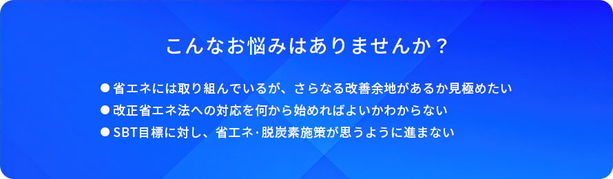 こんなお悩みはありませんか？/省エネには取り組んでいるが、さらなる改善余地があるか見極めたい/改正省エネ法への対応を何から始めればよいかわからない/SBT目標に対し、省エネ·脱炭素施策が思うように進まない