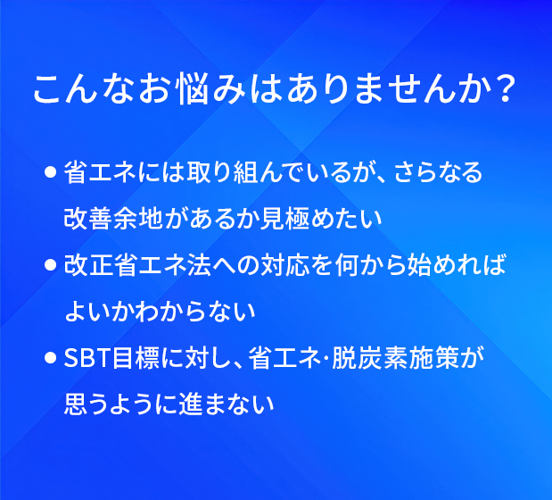 こんなお悩みはありませんか？/省エネには取り組んでいるが、さらなる改善余地があるか見極めたい/改正省エネ法への対応を何から始めればよいかわからない/SBT目標に対し、省エネ·脱炭素施策が思うように進まない