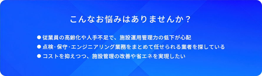 こんなお悩みはありませんか?/従業員の高齢化や人手不足で、施設運用管理力の低下が心配/点検·保守·エンジニアリング業務をまとめて任せられる業者を探している/コストを抑えつつ、施設管理の改善や省エネを実現したい