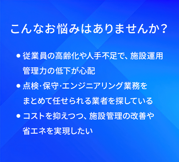 こんなお悩みはありませんか?/従業員の高齢化や人手不足で、施設運用管理力の低下が心配/点検·保守·エンジニアリング業務をまとめて任せられる業者を探している/コストを抑えつつ、施設管理の改善や省エネを実現したい