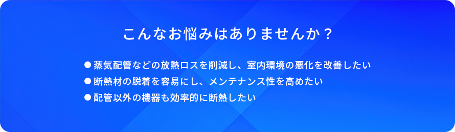 こんなお悩みはありませんか?/蒸気配管などの放熱ロスを削減し、室内環境の悪化を改善したい/断熱材の脱着を容易にし、メンテナンス性を高めたい/配管以外の機器も効率的に断熱したい