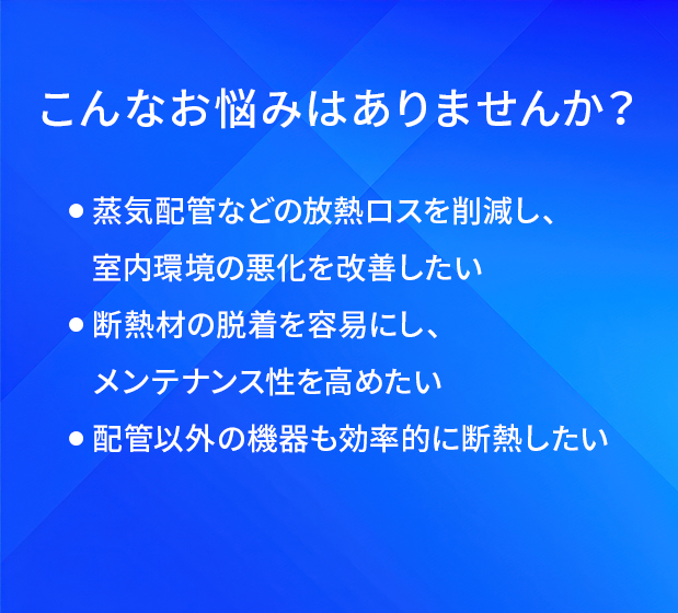 こんなお悩みはありませんか?/蒸気配管などの放熱ロスを削減し、室内環境の悪化を改善したい/断熱材の脱着を容易にし、メンテナンス性を高めたい/配管以外の機器も効率的に断熱したい