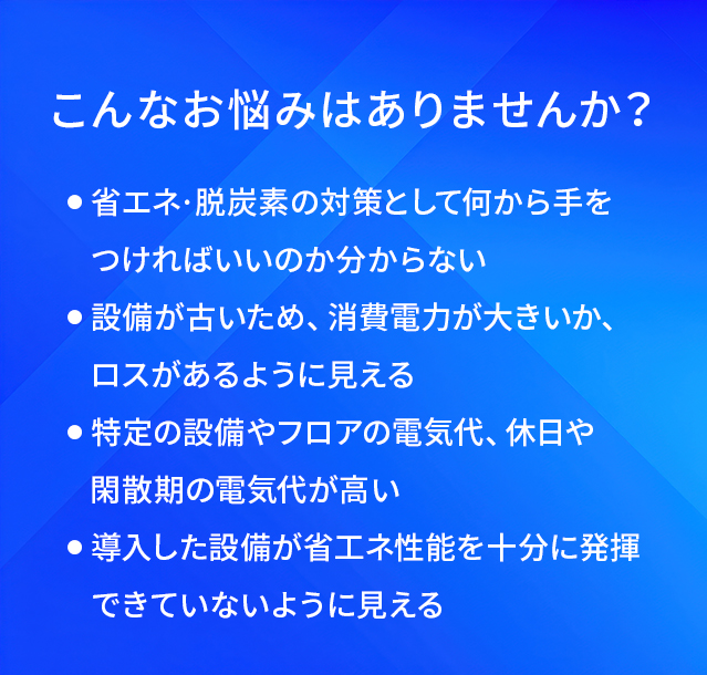 こんなお悩みはありませんか？/省工ネ·脱炭素の対策として何から手をつければいいのか分からない/設備が古いため、消費電力が大きいか、ロスがあるように見える/特定の設備やフロアの電気代、休日や閑散期の電気代が高い/導入した設備が省工ネ性能を十分に発揮できていないように見える