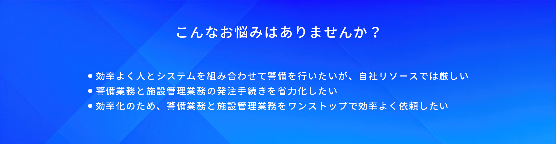 こんなお悩みはありませんか?/効率よく人とシステムを組み合わせて警備を行いたいが、自社リソースでは厳しい/警備業務と施設管理業務の発注手続きを省力化したい/効率化のため、警備業務と施設管理業務をワンストップで効率よく依頼したい